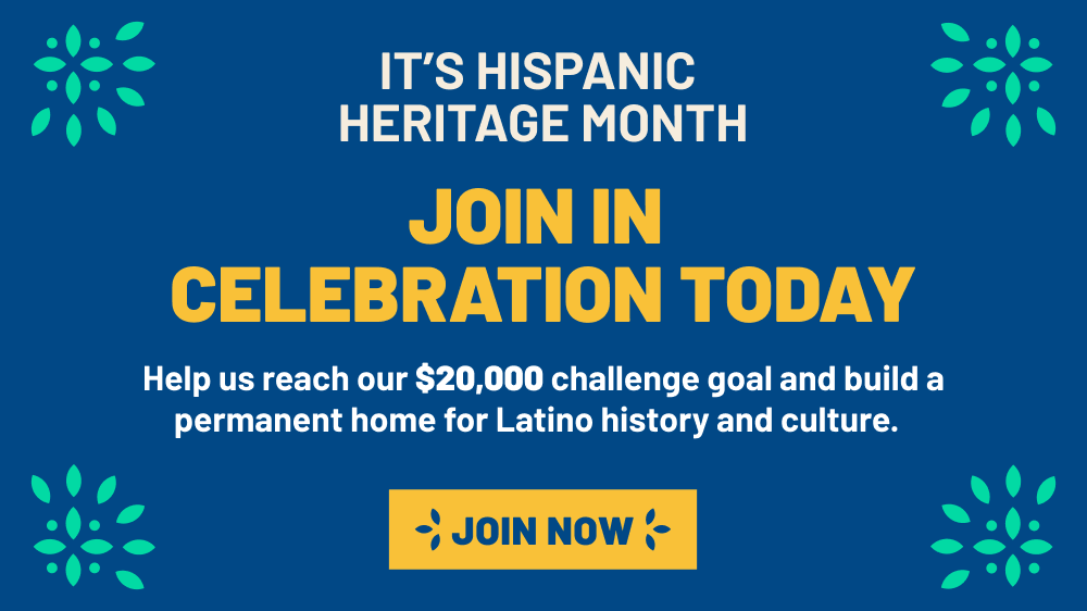 It's Hispanic Heritage Month. Join in Celebration Today. Help us reach our $20,000 challenge goal and build a perminent home for Latino history and culture.