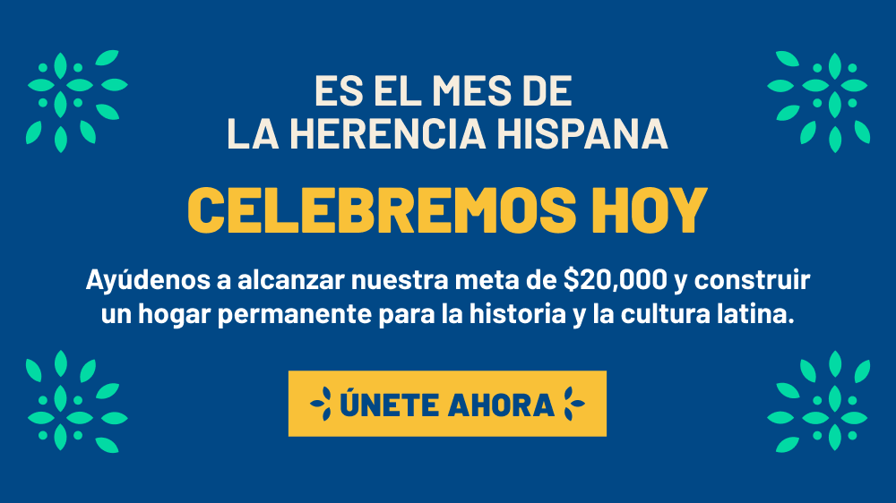 Es El Mes De La Herencia Hispana. Celebremos Hoy. Ayudenos a alcanzar nuestra meta de $20,000 y construir un hogar permanente para la historia y la cultura latina. Unete Ahora