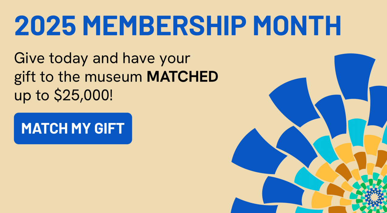 2025 Membership Month. Give today and have your gift to the museum MATCHED up to $25,000! Match My Gift